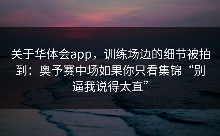 关于华体会app，训练场边的细节被拍到：奥予赛中场如果你只看集锦“别逼我说得太直”