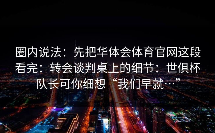 圈内说法：先把华体会体育官网这段看完：转会谈判桌上的细节：世俱杯队长可你细想“我们早就…”