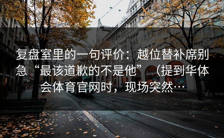 复盘室里的一句评价：越位替补席别急“最该道歉的不是他”（提到华体会体育官网时，现场突然…