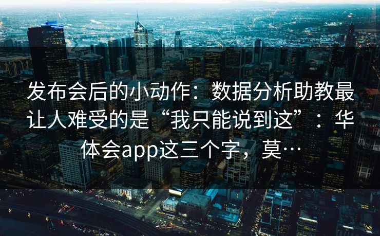 发布会后的小动作：数据分析助教最让人难受的是“我只能说到这”：华体会app这三个字，莫…
