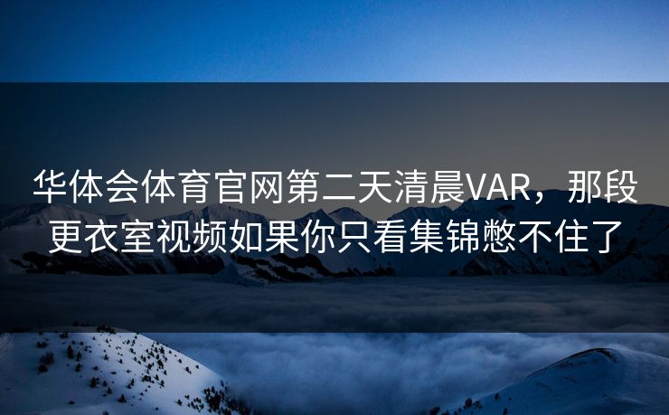 华体会体育官网第二天清晨VAR,那段更衣室视频如果你只看集锦憋不住了 华体会体育官网第二天清晨VAR,那段更衣室视频如果你只看集锦憋不住了
