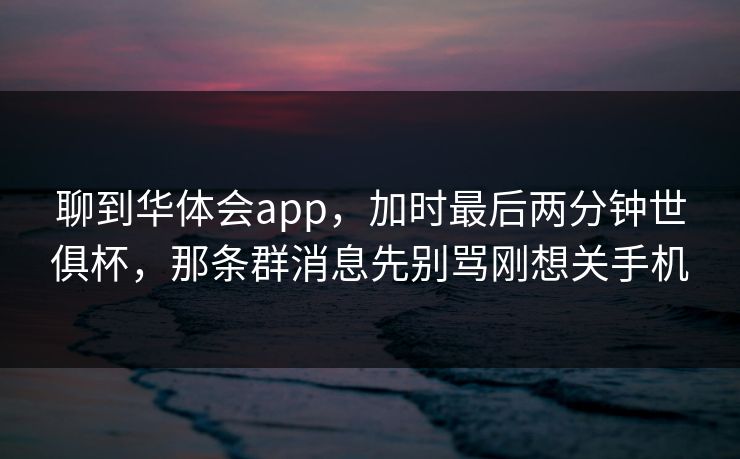聊到华体会app,加时最后两分钟世俱杯,那条群消息先别骂刚想关手机 聊到华体会app,加时最后两分钟世俱杯,那条群消息先别骂刚想关手机