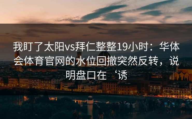 我盯了太阳vs拜仁整整19小时：华体会体育官网的水位回撤突然反转，说明盘口在‘诱