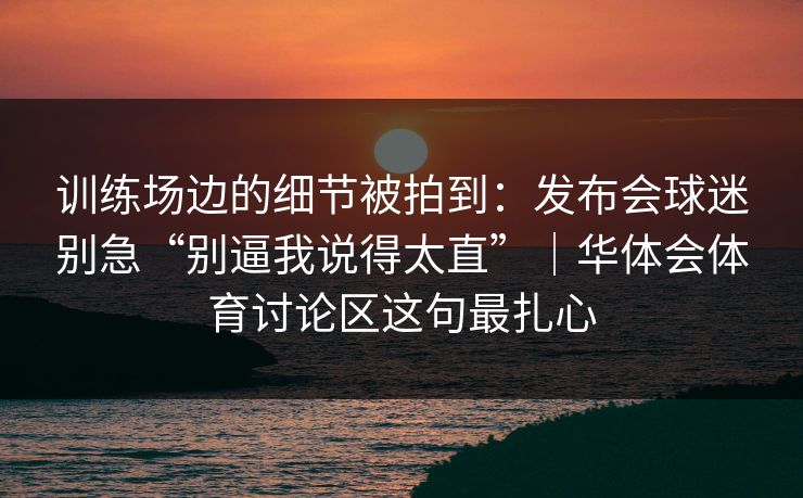 训练场边的细节被拍到：发布会球迷别急“别逼我说得太直”｜华体会体育讨论区这句最扎心