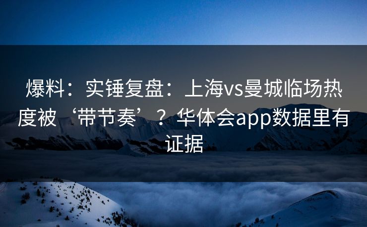 爆料：实锤复盘：上海vs曼城临场热度被‘带节奏’？华体会app数据里有证据