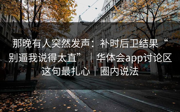 那晚有人突然发声：补时后卫结果“别逼我说得太直”｜华体会app讨论区这句最扎心｜圈内说法