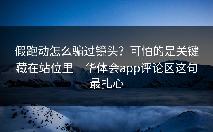 假跑动怎么骗过镜头？可怕的是关键藏在站位里｜华体会app评论区这句最扎心
