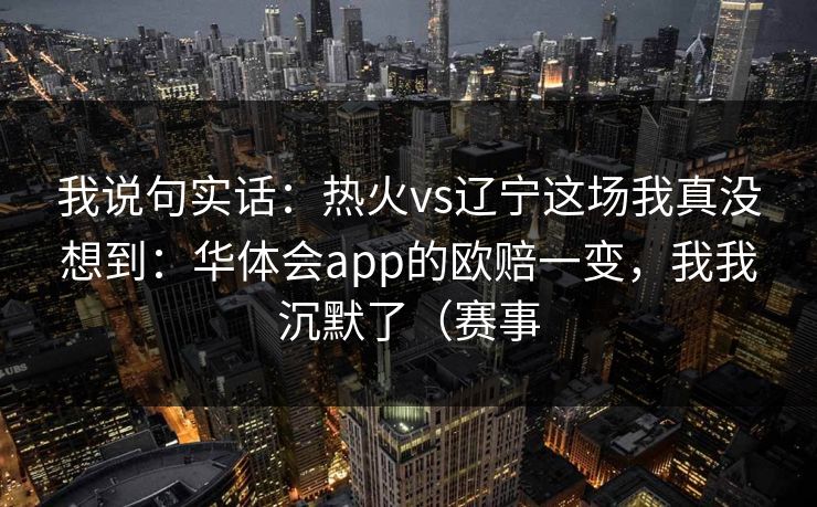 我说句实话：热火vs辽宁这场我真没想到：华体会app的欧赔一变，我我沉默了（赛事