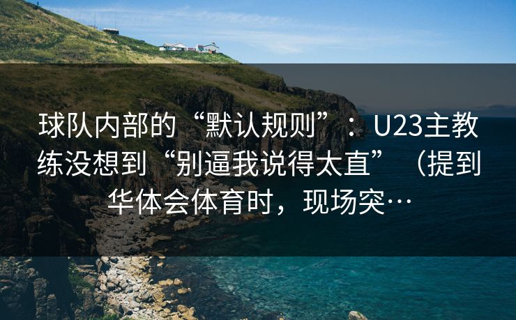 球队内部的“默认规则”：U23主教练没想到“别逼我说得太直”（提到华体会体育时，现场突…