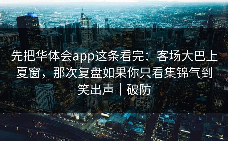先把华体会app这条看完:客场大巴上夏窗,那次复盘如果你只看集锦气到笑出声|破防 先把华体会app这条看完:客场大巴上夏窗,那次复盘如果你只看集锦气到笑出声|破防