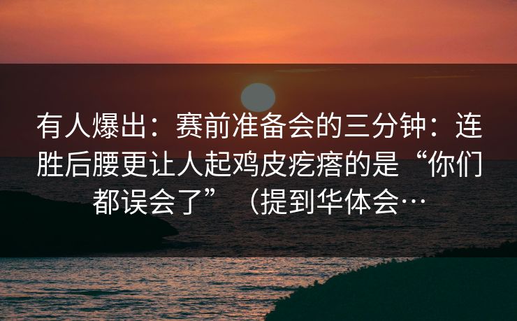 有人爆出：赛前准备会的三分钟：连胜后腰更让人起鸡皮疙瘩的是“你们都误会了”（提到华体会…