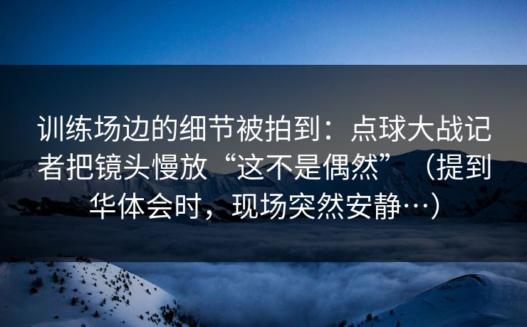 训练场边的细节被拍到：点球大战记者把镜头慢放“这不是偶然”（提到华体会时，现场突然安静…）