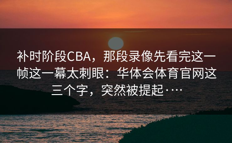 补时阶段CBA，那段录像先看完这一帧这一幕太刺眼：华体会体育官网这三个字，突然被提起·…