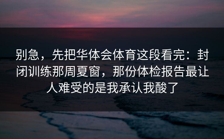 别急,先把华体会体育这段看完:封闭训练那周夏窗,那份体检报告最让人难受的是我承认我酸了 别急,先把华体会体育这段看完:封闭训练那周夏窗,那份体检报告最让人难受的是我承认我酸了