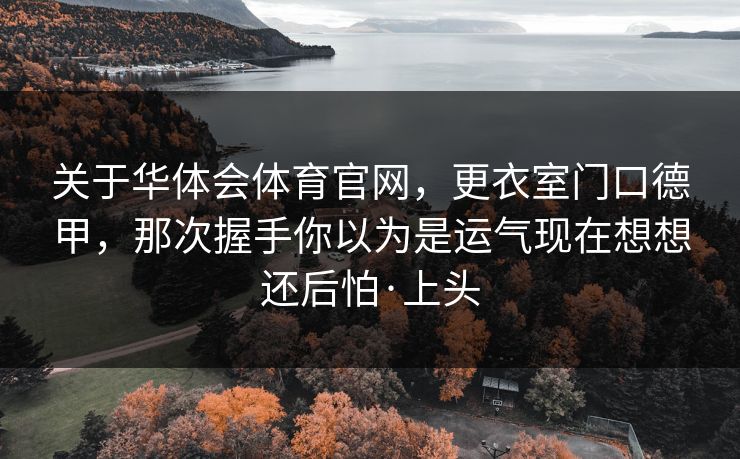 关于华体会体育官网,更衣室门口德甲,那次握手你以为是运气现在想想还后怕·上头 关于华体会体育官网,更衣室门口德甲,那次握手你以为是运气现在想想还后怕·上头