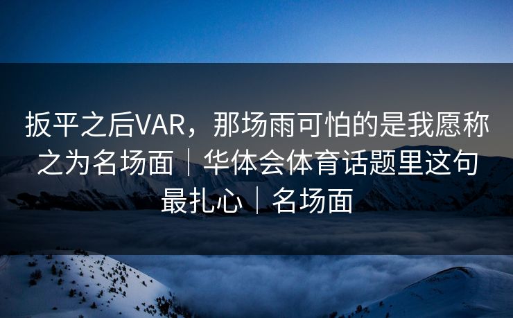 扳平之后VAR，那场雨可怕的是我愿称之为名场面｜华体会体育话题里这句最扎心｜名场面