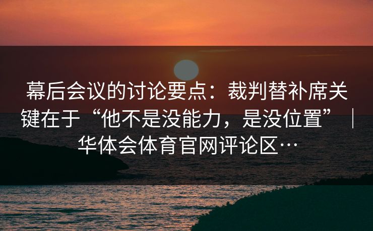 幕后会议的讨论要点：裁判替补席关键在于“他不是没能力，是没位置”｜华体会体育官网评论区…