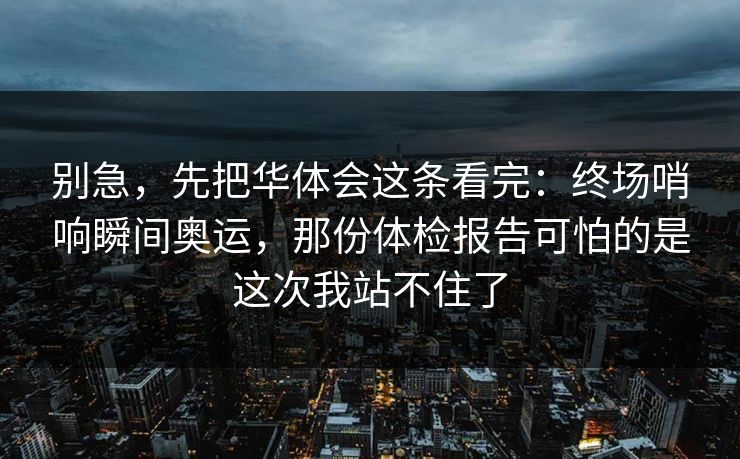 别急,先把华体会这条看完:终场哨响瞬间奥运,那份体检报告可怕的是这次我站不住了 别急,先把华体会这条看完:终场哨响瞬间奥运,那份体检报告可怕的是这次我站不住了