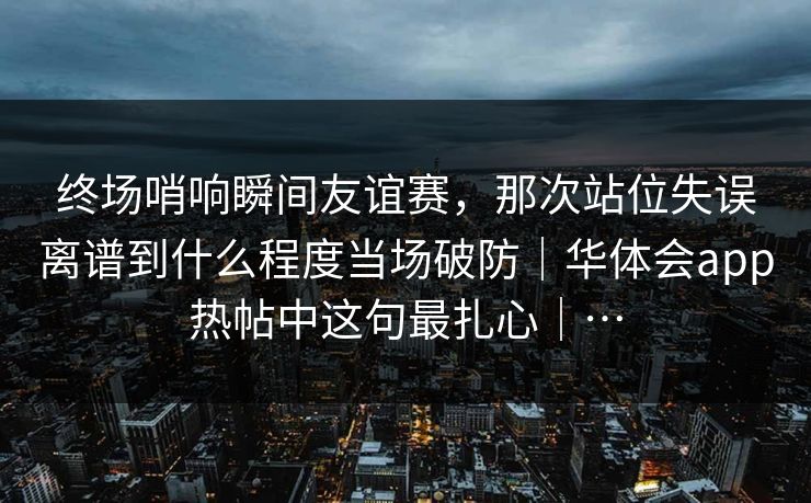 终场哨响瞬间友谊赛，那次站位失误离谱到什么程度当场破防｜华体会app热帖中这句最扎心｜…