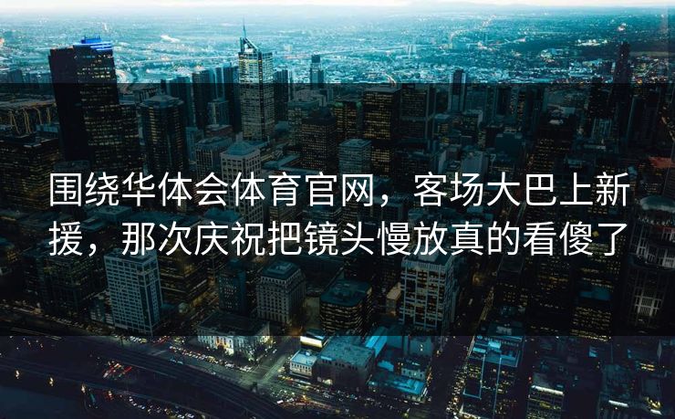 围绕华体会体育官网,客场大巴上新援,那次庆祝把镜头慢放真的看傻了 围绕华体会体育官网,客场大巴上新援,那次庆祝把镜头慢放真的看傻了