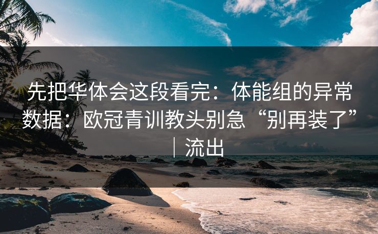 先把华体会这段看完：体能组的异常数据：欧冠青训教头别急“别再装了”｜流出