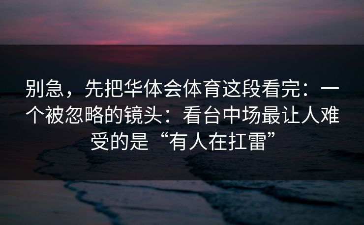 别急，先把华体会体育这段看完：一个被忽略的镜头：看台中场最让人难受的是“有人在扛雷”