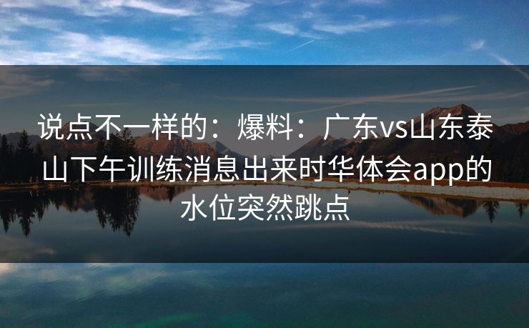 说点不一样的：爆料：广东vs山东泰山下午训练消息出来时华体会app的水位突然跳点