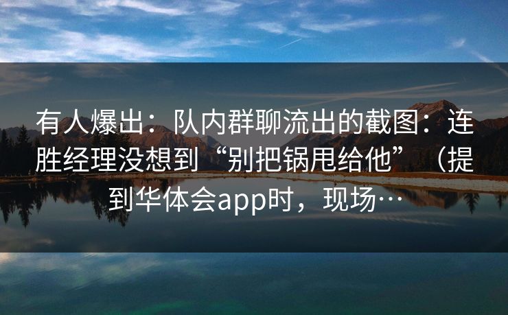 有人爆出：队内群聊流出的截图：连胜经理没想到“别把锅甩给他”（提到华体会app时，现场…